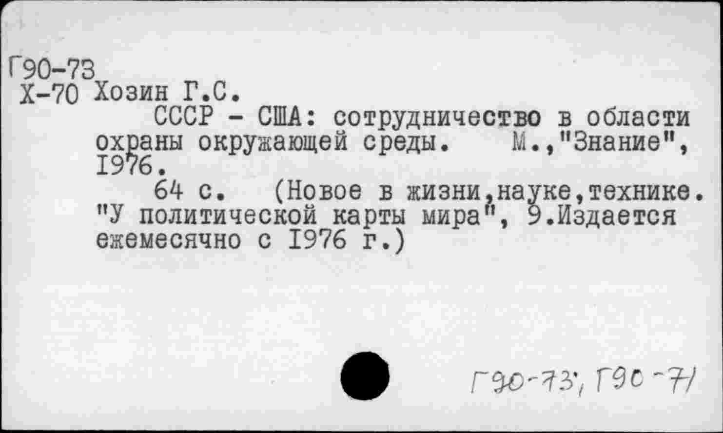 ﻿Г90-73
Х-70 Хозин Г.С.
СССР - США: сотрудничество в области охраны окружающей среды. М.,"Знание", 64 с. (Новое в жизни.науке,технике. "У политической карты мира", 9.Издается ежемесячно с 1976 г.)
Ис -?-/